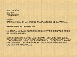 INNOVACIÒN
CIENCIA
TECNOLOGIA
SALUD
CAPITAL HUMANO. Muy POCOS TRABAJADORES SE CAPACITAN.
PYMES- DESCENTRALIZACIÓN
LA OCDE ANALIZA LA ECONOMÌA DE CHILE Y PONE ENFASIS EN SU
BAJO CRECIMIENTO.
ECONOMISTAS CHILENOS MANIFIESTAN – OCTUBRE 2010 QUE LA
PRODUCTIVIDAD NO SE INCREMENTARÁ EN LOS PRÓXIMOS 4 AÑOS
DEL GOBIERNO DEL SR PIÑERA YA QUE NO SE ESTÁN TOMANDO
LAS MEDIDAS ADECUADAS.
 