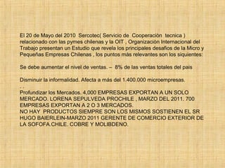 El 20 de Mayo del 2010 Sercotec( Servicio de Cooperaciòn tecnica )
relacionado con las pymes chilenas y la OIT , Organizaciòn Internacional del
Trabajo presentan un Estudio que revela los principales desafios de la Micro y
Pequeñas Empresas Chilenas , los puntos màs relevantes son los siquientes:
Se debe aumentar el nivel de ventas. – 8% de las ventas totales del pais
Disminuir la informalidad. Afecta a más del 1.400.000 microempresas.
. .
Profundizar los Mercados. 4,000 EMPRESAS EXPORTAN A UN SOLO
MERCADO. LORENA SEPULVEDA PROCHILE , MARZO DEL 2011. 700
EMPRESAS EXPORTAN A 2 O 3 MERCADOS.
NO HAY PRODUCTOS SIEMPRE SON LOS MISMOS SOSTIENEN EL SR
HUGO BAIERLEIN-MARZO 2011 GERENTE DE COMERCIO EXTERIOR DE
LA SOFOFA.CHILE. COBRE Y MOLIBDENO.
 