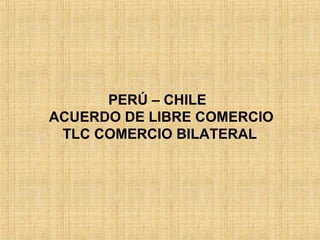 PERÚ – CHILE
ACUERDO DE LIBRE COMERCIO
TLC COMERCIO BILATERAL
 