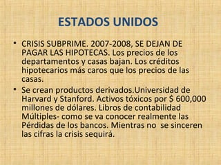 ESTADOS UNIDOS
• CRISIS SUBPRIME. 2007-2008, SE DEJAN DE
PAGAR LAS HIPOTECAS. Los precios de los
departamentos y casas bajan. Los créditos
hipotecarios más caros que los precios de las
casas.
• Se crean productos derivados.Universidad de
Harvard y Stanford. Activos tóxicos por $ 600,000
millones de dólares. Libros de contabilidad
Múltiples- como se va conocer realmente las
Pérdidas de los bancos. Mientras no se sinceren
las cifras la crisis sequirá.
 