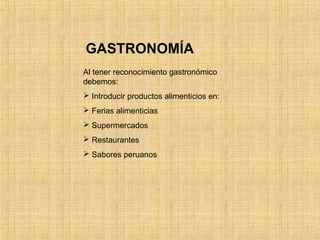 Al tener reconocimiento gastronómico
debemos:
 Introducir productos alimenticios en:
 Ferias alimenticias
 Supermercados
 Restaurantes
 Sabores peruanos
GASTRONOMÍA
 