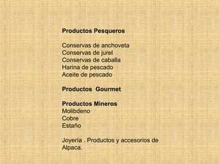 Productos Pesqueros
Conservas de anchoveta
Conservas de jurel
Conservas de caballa
Harina de pescado
Aceite de pescado
Productos Gourmet
Productos Mineros
Molibdeno
Cobre
Estaño
Joyería . Productos y accesorios de
Alpaca.
 