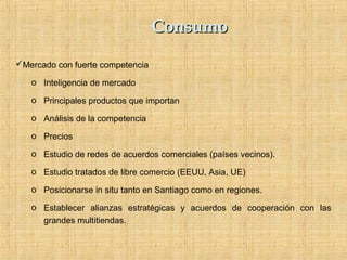ConsumoConsumo
Mercado con fuerte competencia
o Inteligencia de mercado
o Principales productos que importan
o Análisis de la competencia
o Precios
o Estudio de redes de acuerdos comerciales (países vecinos).
o Estudio tratados de libre comercio (EEUU, Asia, UE)
o Posicionarse in situ tanto en Santiago como en regiones.
o Establecer alianzas estratégicas y acuerdos de cooperación con las
grandes multitiendas.
 
