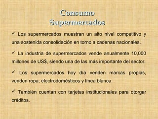 ConsumoConsumo
SupermercadosSupermercados
 Los supermercados muestran un alto nivel competitivo y
una sostenida consolidación en torno a cadenas nacionales.
 La industria de supermercados vende anualmente 10,000
millones de US$, siendo una de las más importante del sector.
 Los supermercados hoy día venden marcas propias,
venden ropa, electrodomésticos y línea blanca.
 También cuentan con tarjetas institucionales para otorgar
créditos.
 
