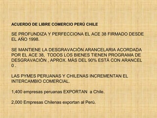 ACUERDO DE LIBRE COMERCIO PERÙ CHILE
SE PROFUNDIZA Y PERFECCIONA EL ACE 38 FIRMADO DESDE
EL AÑO 1998.
SE MANTIENE LA DESGRAVACIÒN ARANCELARIA ACORDADA
POR EL ACE 38, TODOS LOS BIENES TIENEN PROGRAMA DE
DESGRAVACIÒN , APROX. MÀS DEL 90% ESTÀ CON ARANCEL
0 .
LAS PYMES PERUANAS Y CHILENAS INCREMENTAN EL
INTERCAMBIO COMERCIAL.
1,400 empresas peruanas EXPORTAN a Chile.
2,000 Empresas Chilenas exportan al Perú.
 