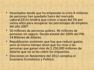 • Desempleo desde que ha empezado la crisis 8 millones
de personas han quedado fuera del mercado
Laboral.EEUU tendría que crecer a tasas del 5% por
varios años para recuperar los porcentajes de empleos
del año 2007.
• 50 millones de personas pobres. 46 millones de
personas sin seguro. Deuda estatal del 100% del PIB .
14 Billones de dólares.
• Republicanos sostienen que hay que reducir gastos
pero al mismo tiempo dicen que los ricos o las
personas que ganan más de $ 250,000 millones de
dolares que no se les cobre los impuestos.
• Elecciones en Noviembre del 2012 complica el
Escenario Económico y Politico.
 