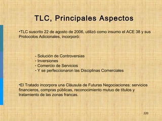 220
•TLC suscrito 22 de agosto de 2006, utilizó como insumo el ACE 38 y sus
Protocolos Adicionales, incorporó:
- Solución de Controversias
- Inversiones
- Comercio de Servicios
- Y se perfeccionaron las Disciplinas Comerciales
•El Tratado incorpora una Cláusula de Futuras Negociaciones: servicios
financieros, compras públicas, reconocimiento mutuo de títulos y
tratamiento de las zonas francas.
TLC, Principales Aspectos
 