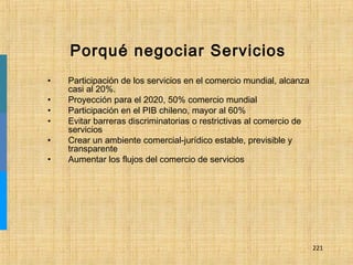 221
Porqué negociar Servicios
• Participación de los servicios en el comercio mundial, alcanza
casi al 20%.
• Proyección para el 2020, 50% comercio mundial
• Participación en el PIB chileno, mayor al 60%
• Evitar barreras discriminatorias o restrictivas al comercio de
servicios
• Crear un ambiente comercial-jurídico estable, previsible y
transparente
• Aumentar los flujos del comercio de servicios
 