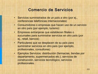222
Comercio de Serviciosde Servicios
• Servicios suministrados de un país a otro (por ej.,
conferencias telefónicas internacionales)
• Consumidores o empresas que hacen uso de un servicio
en otro país (por ejemplo, turismo)
• Empresas extranjeras que establecen filiales o
sucursales para suministrar servicios en otro país (por
ej., retail, bancos)
• Particulares que se desplacen de su país para
suministrar servicios en otro país (por ejemplo,
profesionales, consultores)
• Ejemplos Servicios: distribución (farmacias, tiendas por
departamento, supermercados etc.), servicios de
construcción, servicios tecnológico, servicios
profesionales.
 