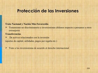 224
Protección de las Inversiones
Trato Nacional y Nación Más Favorecida
 Tratamiento no discriminatorio a inversionistas chilenos respecto a peruanos u otros
extranjeros
Transferencias
 De activos relacionados con la inversión
(aportes de capital, utilidades, pagos por regalía etc.)
 Trato a los inversionistas de acuerdo al derecho internacional
 