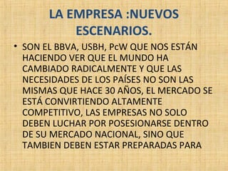 LA EMPRESA :NUEVOS
ESCENARIOS.
• SON EL BBVA, USBH, PcW QUE NOS ESTÁN
HACIENDO VER QUE EL MUNDO HA
CAMBIADO RADICALMENTE Y QUE LAS
NECESIDADES DE LOS PAÍSES NO SON LAS
MISMAS QUE HACE 30 AÑOS, EL MERCADO SE
ESTÁ CONVIRTIENDO ALTAMENTE
COMPETITIVO, LAS EMPRESAS NO SOLO
DEBEN LUCHAR POR POSESIONARSE DENTRO
DE SU MERCADO NACIONAL, SINO QUE
TAMBIEN DEBEN ESTAR PREPARADAS PARA
 