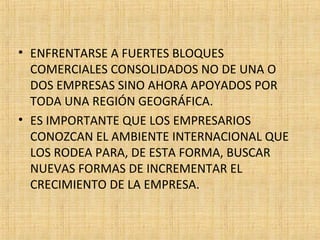 • ENFRENTARSE A FUERTES BLOQUES
COMERCIALES CONSOLIDADOS NO DE UNA O
DOS EMPRESAS SINO AHORA APOYADOS POR
TODA UNA REGIÓN GEOGRÁFICA.
• ES IMPORTANTE QUE LOS EMPRESARIOS
CONOZCAN EL AMBIENTE INTERNACIONAL QUE
LOS RODEA PARA, DE ESTA FORMA, BUSCAR
NUEVAS FORMAS DE INCREMENTAR EL
CRECIMIENTO DE LA EMPRESA.
 