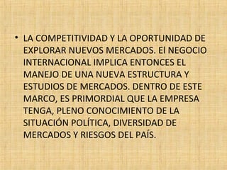 • LA COMPETITIVIDAD Y LA OPORTUNIDAD DE
EXPLORAR NUEVOS MERCADOS. El NEGOCIO
INTERNACIONAL IMPLICA ENTONCES EL
MANEJO DE UNA NUEVA ESTRUCTURA Y
ESTUDIOS DE MERCADOS. DENTRO DE ESTE
MARCO, ES PRIMORDIAL QUE LA EMPRESA
TENGA, PLENO CONOCIMIENTO DE LA
SITUACIÓN POLÍTICA, DIVERSIDAD DE
MERCADOS Y RIESGOS DEL PAÍS.
 