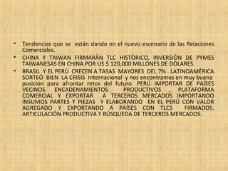 • Tendencias que se están dando en el nuevo escenario de las Relaciones
Comerciales.
• CHINA Y TAIWAN FIRMARÀN TLC HISTÒRICO, INVERSIÒN DE PYMES
TAIWANESAS EN CHINA POR US $ 120,000 MILLONES DE DÒLARES.
• BRASIL Y EL PERÙ CRECEN A TASAS MAYORES DEL 7% . LATINOAMÉRICA
SORTEÓ BIEN LA CRISIS Internacional y nos encontramos en muy buena
posición para afrontar retos del futuro. PERÚ IMPORTAR DE PAÍSES
VECINOS. ENCADENAMIENTOS PRODUCTIVOS , PLATAFORMA
COMERCIAL Y EXPORTAR A TERCEROS MERCADOS IMPORTANDO
INSUMOS PARTES Y PIEZAS Y ELABORANDO EN EL PERÚ CON VALOR
AGREGADO Y EXPORTANDO A PAÍSES CON TLCS FIRMADOS.
ARTICULACIÓN PRODUCTIVA Y BÚSQUEDA DE TERCEROS MERCADOS.
 
