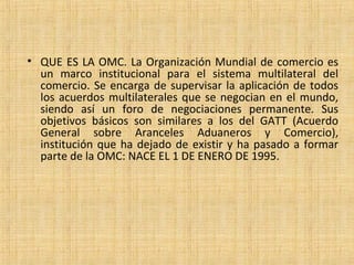 • QUE ES LA OMC. La Organización Mundial de comercio es
un marco institucional para el sistema multilateral del
comercio. Se encarga de supervisar la aplicación de todos
los acuerdos multilaterales que se negocian en el mundo,
siendo así un foro de negociaciones permanente. Sus
objetivos básicos son similares a los del GATT (Acuerdo
General sobre Aranceles Aduaneros y Comercio),
institución que ha dejado de existir y ha pasado a formar
parte de la OMC: NACE EL 1 DE ENERO DE 1995.
 