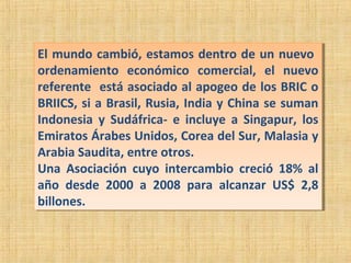 El mundo cambió, estamos dentro de un nuevo
ordenamiento económico comercial, el nuevo
referente está asociado al apogeo de los BRIC o
BRIICS, si a Brasil, Rusia, India y China se suman
Indonesia y Sudáfrica- e incluye a Singapur, los
Emiratos Árabes Unidos, Corea del Sur, Malasia y
Arabia Saudita, entre otros.
Una Asociación cuyo intercambio creció 18% al
año desde 2000 a 2008 para alcanzar US$ 2,8
billones.
El mundo cambió, estamos dentro de un nuevo
ordenamiento económico comercial, el nuevo
referente está asociado al apogeo de los BRIC o
BRIICS, si a Brasil, Rusia, India y China se suman
Indonesia y Sudáfrica- e incluye a Singapur, los
Emiratos Árabes Unidos, Corea del Sur, Malasia y
Arabia Saudita, entre otros.
Una Asociación cuyo intercambio creció 18% al
año desde 2000 a 2008 para alcanzar US$ 2,8
billones.
 