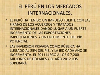 EL PERÚ EN LOS MERCADOS
INTERNACIONALES.
• EL PERÚ HA TENIDO UN IMPULSO FUERTE CON LAS
FIRMAS DE LOS ACUERDOS Y TRATADOS
INTERNACIONALES DANDO LUGAR A UN FUERTE
INCREMENTO DE LAS EXPORTACIONES,
IMPORTACIONES, Y UN CRECIMIENTO DEL PIB
POTENCIAL .
• LAS INVERSION PRIVADA COMO PÚBLICA HA
LLEGADO AL 25% DEL PIB, Y LA IED CADA AÑO SE
INCREMENTA. EL 2011 LLEGÓ A LOS $ 7,200
MILLONES DE DÓLARES Y EL AÑO 2012 LOS
SUPERARÁ.
 