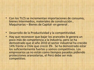 • Con los TLCS se incrementan importaciones de consumo,
bienes Intermedios, materiales de construcción ,
Maquinarias – Bienes de Capital- en general .
• Desarrollo de la Productividad y la competitividad.
• Hay que reconocer que bajar los aranceles le genera un
poco más de competencia a la industria, pero se ha
demostrado que el año 2010 el sector industrial ha crecido
14% frente a Chile que creció 3% . Se ha demostrado estar
los suficientemente fuertes y somos competitivos. Los
empresarios ya no están como tiempos pasados pidiendo
protecciones arancelarias, el Perú debe ser más
competitivo.
 