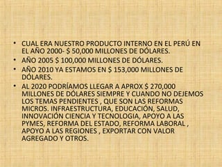 • CUAL ERA NUESTRO PRODUCTO INTERNO EN EL PERÚ EN
EL AÑO 2000- $ 50,000 MILLONES DE DÓLARES.
• AÑO 2005 $ 100,000 MILLONES DE DÓLARES.
• AÑO 2010 YA ESTAMOS EN $ 153,000 MILLONES DE
DÓLARES.
• AL 2020 PODRÍAMOS LLEGAR A APROX $ 270,000
MILLONES DE DÓLARES SIEMPRE Y CUANDO NO DEJEMOS
LOS TEMAS PENDIENTES , QUE SON LAS REFORMAS
MICROS. INFRAESTRUCTURA, EDUCACIÓN, SALUD,
INNOVACIÓN CIENCIA Y TECNOLOGIA, APOYO A LAS
PYMES, REFORMA DEL ESTADO, REFORMA LABORAL ,
APOYO A LAS REGIONES , EXPORTAR CON VALOR
AGREGADO Y OTROS.
 