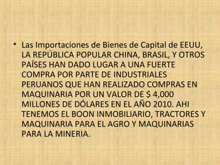 • Las Importaciones de Bienes de Capital de EEUU,
LA REPÚBLICA POPULAR CHINA, BRASIL, Y OTROS
PAÍSES HAN DADO LUGAR A UNA FUERTE
COMPRA POR PARTE DE INDUSTRIALES
PERUANOS QUE HAN REALIZADO COMPRAS EN
MAQUINARIA POR UN VALOR DE $ 4,000
MILLONES DE DÓLARES EN EL AÑO 2010. AHI
TENEMOS EL BOON INMOBILIARIO, TRACTORES Y
MAQUINARIA PARA EL AGRO Y MAQUINARIAS
PARA LA MINERIA.
 