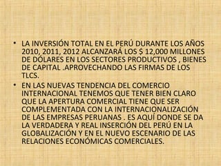 • LA INVERSIÓN TOTAL EN EL PERÚ DURANTE LOS AÑOS
2010, 2011, 2012 ALCANZARÁ LOS $ 12,000 MILLONES
DE DÓLARES EN LOS SECTORES PRODUCTIVOS , BIENES
DE CAPITAL .APROVECHANDO LAS FIRMAS DE LOS
TLCS.
• EN LAS NUEVAS TENDENCIA DEL COMERCIO
INTERNACIONAL TENEMOS QUE TENER BIEN CLARO
QUE LA APERTURA COMERCIAL TIENE QUE SER
COMPLEMENTADA CON LA INTERNACIONALIZACIÓN
DE LAS EMPRESAS PERUANAS . ES AQUÍ DONDE SE DA
LA VERDADERA Y REAL INSERCIÓN DEL PERÚ EN LA
GLOBALIZACIÓN Y EN EL NUEVO ESCENARIO DE LAS
RELACIONES ECONÓMICAS COMERCIALES.
 