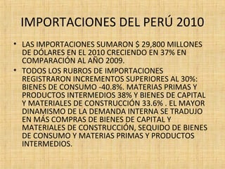 IMPORTACIONES DEL PERÚ 2010
• LAS IMPORTACIONES SUMARON $ 29,800 MILLONES
DE DÓLARES EN EL 2010 CRECIENDO EN 37% EN
COMPARACIÓN AL AÑO 2009.
• TODOS LOS RUBROS DE IMPORTACIONES
REGISTRARON INCREMENTOS SUPERIORES AL 30%:
BIENES DE CONSUMO -40.8%. MATERIAS PRIMAS Y
PRODUCTOS INTERMEDIOS 38% Y BIENES DE CAPITAL
Y MATERIALES DE CONSTRUCCIÓN 33.6% . EL MAYOR
DINAMISMO DE LA DEMANDA INTERNA SE TRADUJO
EN MÁS COMPRAS DE BIENES DE CAPITAL Y
MATERIALES DE CONSTRUCCIÓN, SEQUIDO DE BIENES
DE CONSUMO Y MATERIAS PRIMAS Y PRODUCTOS
INTERMEDIOS.
 
