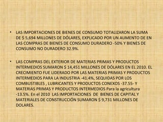• LAS IMPORTACIONES DE BIENES DE CONSUMO TOTALIZARON LA SUMA
DE $ 5,694 MILLONES DE DÓLARES, EXPLICADO POR UN AUMENTO DE EN
LAS COMPRAS DE BIENES DE CONSUMO DURADERO -50% Y BIENES DE
CONSUMO NO DURADERO 32.9%.
• LAS COMPRAS DEL EXTERIOR DE MATERIAS PRIMAS Y PRODUCTOS
INTERMEDIOS SUMARON $ 14,451 MILLONES DE DÓLARES EN EL 2010. EL
CRECIMIENTO FUE LIDERADO POR LAS MATERIAS PRIMAS Y PRODUCTOS
INTERMEDIOS PARA LA INDUSTRIA -41.4%, SEQUIDAS POR LOS
COMBUSTIBLES , LUBRICANTES Y PRODUCTOS CONEXOS -37.55- Y
MATERIAS PRIMAS Y PRODUCTOS INTERMEDIOS Para la agricultura
-13.5%. En el 2010 LAS IMPORTACIONES DE BIENES DE CAPITAL Y
MATERIALES DE CONSTRUCCIÓN SUMARON $ 9,731 MILLONES DE
DOLARES.
 