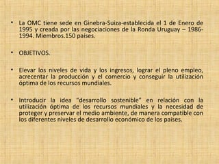 • La OMC tiene sede en Ginebra-Suiza-establecida el 1 de Enero de
1995 y creada por las negociaciones de la Ronda Uruguay – 1986-
1994. Miembros.150 países.
• OBJETIVOS.
• Elevar los niveles de vida y los ingresos, lograr el pleno empleo,
acrecentar la producción y el comercio y conseguir la utilización
óptima de los recursos mundiales.
• Introducir la idea “desarrollo sostenible” en relación con la
utilización óptima de los recursos mundiales y la necesidad de
proteger y preservar el medio ambiente, de manera compatible con
los diferentes niveles de desarrollo económico de los países.
 