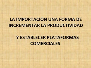 LA IMPORTACIÓN UNA FORMA DE
INCREMENTAR LA PRODUCTIVIDAD
Y ESTABLECER PLATAFORMAS
COMERCIALES
 