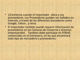 • 1)Comienza cuando el importador ubica a sus
proveedores. Los Proveedores pueden ser hallados en
Internet, a través de los diferentes buscadores como
Google, Yahoo , y otros.
• El Importador también puede requerir información de
proveedores en las Cámaras de Comercio y Gremios
empresariales . Tambien debe participar en FERIAS
comerciales en el Extranjero, en las que encontrará
todo tipo de mercadería y proveedores.
 