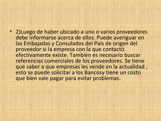 • 2)Luego de haber ubicado a uno o varios proveedores
debe informarse acerca de ellos. Puede averiguar en
las Embajadas y Consulados del País de origen del
proveedor si la empresa con la que contactó
efectivamente existe. Tambien es necesario buscar
referencias comerciales de los proveedores. Se tiene
que saber a que empresas les vende en la actualidad ,
esto se puede solicitar a los Bancosy tiene un costo
que bien vale pagar para evitar problemas.
 