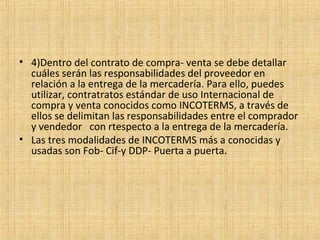 • 4)Dentro del contrato de compra- venta se debe detallar
cuáles serán las responsabilidades del proveedor en
relación a la entrega de la mercadería. Para ello, puedes
utilizar, contratratos estándar de uso Internacional de
compra y venta conocidos como INCOTERMS, a través de
ellos se delimitan las responsabilidades entre el comprador
y vendedor con rtespecto a la entrega de la mercadería.
• Las tres modalidades de INCOTERMS más a conocidas y
usadas son Fob- Cif-y DDP- Puerta a puerta.
 