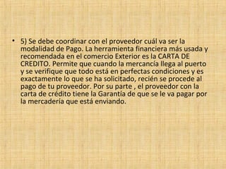 • 5) Se debe coordinar con el proveedor cuál va ser la
modalidad de Pago. La herramienta financiera más usada y
recomendada en el comercio Exterior es la CARTA DE
CREDITO. Permite que cuando la mercancía llega al puerto
y se verifique que todo está en perfectas condiciones y es
exactamente lo que se ha solicitado, recién se procede al
pago de tu proveedor. Por su parte , el proveedor con la
carta de crédito tiene la Garantía de que se le va pagar por
la mercadería que está enviando.
 