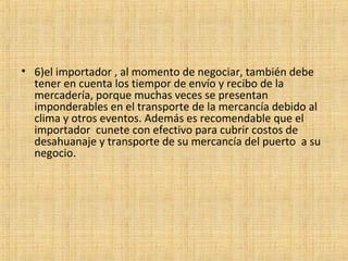 • 6)el importador , al momento de negociar, también debe
tener en cuenta los tiempor de envío y recibo de la
mercadería, porque muchas veces se presentan
imponderables en el transporte de la mercancía debido al
clima y otros eventos. Además es recomendable que el
importador cunete con efectivo para cubrir costos de
desahuanaje y transporte de su mercancía del puerto a su
negocio.
 