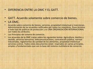 • DIFERENCIA ENTRE LA OMC Y EL GATT.
• GATT. Acuerdo solamente sobre comercio de bienes.
• LA OMC.
• Acuerdo sobre comercio de bienes, servicios, propiedad intelectual e inversiones.
Administración de los acuerdos ratificados por todos los miembros. Pone término
a todo tipo de políticas de protección y es UNA ORGANIZACIÒN INTERNACIONAL
con todos los atributos.
• Los Principios del sistema de comercio.
• Los acuerdos de la OMC tratan sobre los siguientes temas: Agricultura, textiles y
vestido, servicios bancarios, telecomunicaciones, contratación pública, normas
industriales, reglamentos de sanidad de los alimentos, propiedad intelectual
servicios y otros. Todos estos documentos están inspirados en varios principios,
simples y fundamentales que son la base del sistema multilateral de comercio.
 