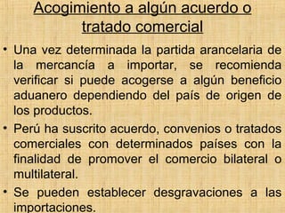 Acogimiento a algún acuerdo o
tratado comercial
• Una vez determinada la partida arancelaria de
la mercancía a importar, se recomienda
verificar si puede acogerse a algún beneficio
aduanero dependiendo del país de origen de
los productos.
• Perú ha suscrito acuerdo, convenios o tratados
comerciales con determinados países con la
finalidad de promover el comercio bilateral o
multilateral.
• Se pueden establecer desgravaciones a las
importaciones.
 