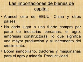 Las importaciones de bienes de
capital:
• Arancel cero de EEUU, China y otros
países .
• Ha dado lugar a una fuerte compra por
parte de industrias peruanas, el agro,
empresas constructoras, lo que significa
una mayor producción y al incremento del
crecimiento.
• Boom inmobiliario, tractores y maquinarias
para el agro y minería. Productividad.
 