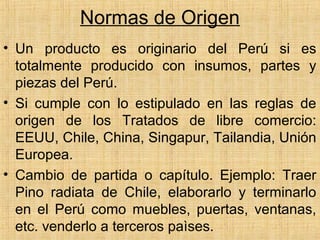 Normas de Origen
• Un producto es originario del Perú si es
totalmente producido con insumos, partes y
piezas del Perú.
• Si cumple con lo estipulado en las reglas de
origen de los Tratados de libre comercio:
EEUU, Chile, China, Singapur, Tailandia, Unión
Europea.
• Cambio de partida o capítulo. Ejemplo: Traer
Pino radiata de Chile, elaborarlo y terminarlo
en el Perú como muebles, puertas, ventanas,
etc. venderlo a terceros paìses.
 