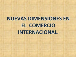 NUEVAS DIMENSIONES EN
EL COMERCIO
INTERNACIONAL.
 