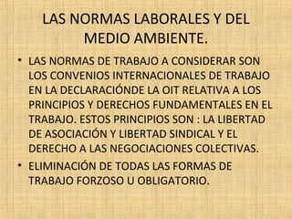 LAS NORMAS LABORALES Y DEL
MEDIO AMBIENTE.
• LAS NORMAS DE TRABAJO A CONSIDERAR SON
LOS CONVENIOS INTERNACIONALES DE TRABAJO
EN LA DECLARACIÓNDE LA OIT RELATIVA A LOS
PRINCIPIOS Y DERECHOS FUNDAMENTALES EN EL
TRABAJO. ESTOS PRINCIPIOS SON : LA LIBERTAD
DE ASOCIACIÓN Y LIBERTAD SINDICAL Y EL
DERECHO A LAS NEGOCIACIONES COLECTIVAS.
• ELIMINACIÓN DE TODAS LAS FORMAS DE
TRABAJO FORZOSO U OBLIGATORIO.
 