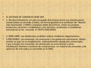 • .
• EL SISTEMA DE COMERCIO DEBE SER.
• 1- No discriminatorio. Un país no puede discriminar entre sus interlocutores
comerciales( se concede a todos, de forma igualitaria la condición de “Nación
más favorecida” o NMF) y tampoco debe discriminar entre sus propios
productos, servicios o ciudadanos y los servicios, productos o ciudadanos
extranjeros-se les concede el TRATO NACIONAL.
• 2. MÁS LIBRE. Los obstáculos se deben reducir mediante negociaciones.
• 3.PREVISIBLE. Las empresas, los inversores y los gobiernos extranjeros deben
confiar en que no se establecerán arbitrariamente obstáculos comerciales
( que incluyen los aranceles, los obstáculos no arancelarios y otras
medidas)Un Número creciente de compromisos en materia de aranceles y De
apertura de mercados se consolida en la OMC.
 