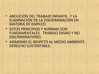 • ABOLICIÓN DEL TRABAJO INFANTIL. Y LA
ELIMINACIÓN DE LA DISCRIMINACIÓN EN
MATERIA DE EMPLEO.
• ESTOS PRINCIPIOS Y NORMAS SON
FUNDAMENTALES . TRABAJO DIGNO Y NO
DISCRIMINATORIO.
• ASIMISMO EL RESPETO AL MEDIO AMBIENTE .
DERECHO SUSTENTABLE.
 