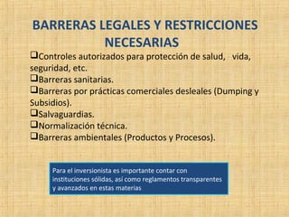 BARRERAS LEGALES Y RESTRICCIONES
NECESARIAS
Controles autorizados para protección de salud, vida,
seguridad, etc.
Barreras sanitarias.
Barreras por prácticas comerciales desleales (Dumping y
Subsidios).
Salvaguardias.
Normalización técnica.
Barreras ambientales (Productos y Procesos).
Para el inversionista es importante contar con
instituciones sólidas, así como reglamentos transparentes
y avanzados en estas materias
 