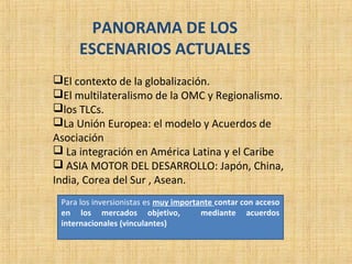 PANORAMA DE LOS
ESCENARIOS ACTUALES
El contexto de la globalización.
El multilateralismo de la OMC y Regionalismo.
los TLCs.
La Unión Europea: el modelo y Acuerdos de
Asociación
 La integración en América Latina y el Caribe
 ASIA MOTOR DEL DESARROLLO: Japón, China,
India, Corea del Sur , Asean.
Para los inversionistas es muy importante contar con acceso
en los mercados objetivo, mediante acuerdos
internacionales (vinculantes)
 