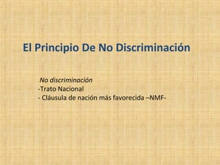 El Principio De No Discriminación
No discriminación
-Trato Nacional
- Cláusula de nación más favorecida –NMF-
 