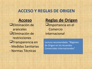 ACCESO Y REGLAS DE ORIGEN
Acceso
Eliminación de
aranceles
Eliminación de
restricciones
Transparencia en
- Medidas Sanitarias
- Normas Técnicas
Reglas de Origen
Importancia en el
Comercio
internacional
Lectura recomendada: “Régimen
de Origen en los Acuerdos
Comerciales Internacionales”
 
