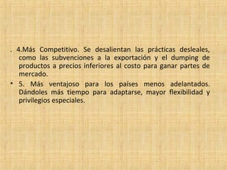 . 4.Más Competitivo. Se desalientan las prácticas desleales,
como las subvenciones a la exportación y el dumping de
productos a precios inferiores al costo para ganar partes de
mercado.
• 5. Más ventajoso para los países menos adelantados.
Dándoles más tiempo para adaptarse, mayor flexibilidad y
privilegios especiales.
 