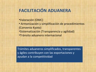 FACILITACIÓN ADUANERA
•Valoración (OMC)
• Armonización y simplificación de procedimientos
(Convenio Kyoto)
•Sistematización (Transparencia y agilidad)
•Tránsito aduanero internacional
Trámites aduaneros simplificados, transparentes
y ágiles contribuyen con las exportaciones y
ayudan a la competitividad
 