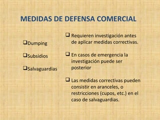 MEDIDAS DE DEFENSA COMERCIAL
Dumping
Subsidios
Salvaguardias
 Requieren investigación antes
de aplicar medidas correctivas.
 En casos de emergencia la
investigación puede ser
posterior
 Las medidas correctivas pueden
consistir en aranceles, o
restricciones (cupos, etc.) en el
caso de salvaguardias.
 