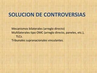 SOLUCION DE CONTROVERSIAS
Mecanismos bilaterales (arreglo directo)
Multilaterales tipo OMC (arreglo directo, paneles, etc.),
TLCs.
Tribunales supranacionales vinculantes.
 